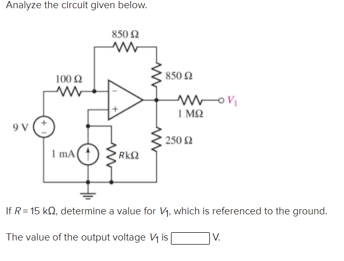 Analyze the circuit given below.
850 N
100 N
850 N
1 M2
9 V
250 2
I mA
RkΩ
If R= 15 kQ, determine a value for V1, which is referenced to the ground.
The value of the output voltage V1 is
|V.
