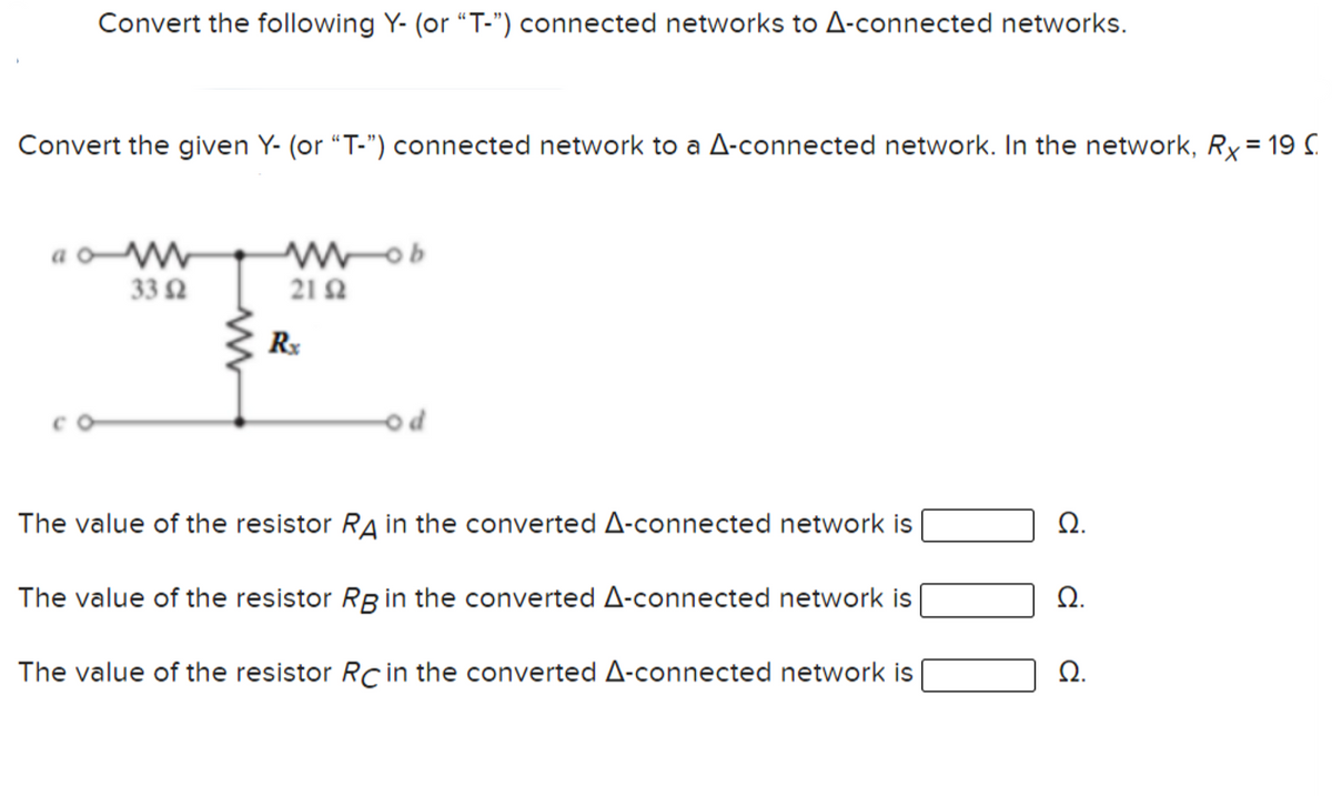 Convert the following Y- (or "T-") connected networks to A-connected networks.
Convert the given Y- (or "T-") connected network to a A-connected network. In the network, Ry= 19 C
33 Ω
21Ω
od
The value of the resistor RA in the converted A-connected network is
Ω.
The value of the resistor Rg in the converted A-connected network is
Ω.
The value of the resistor RC in the converted A-connected network is
Ω.
