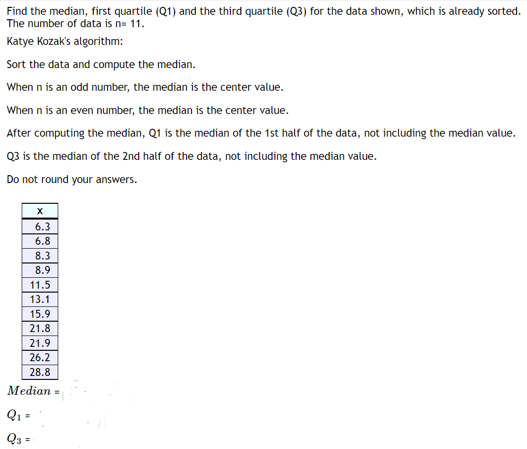 Find the median, first quartile (Q1) and the third quartile (Q3) for the data shown, which is already sorted.
The number of data is n= 11.
Katye Kozak's algorithm:
Sort the data and compute the median.
When n is an odd number, the median is the center value.
When n is an even number, the median is the center value.
After computing the median, Q1 is the median of the 1st half of the data, not including the median value.
Q3 is the median of the 2nd half of the data, not including the median value.
Do not round your answers.
6.3
6.8
8.3
8.9
11.5
13.1
15.9
21.8
21.9
26.2
28.8
Median =
Q1 =
Q3 =
