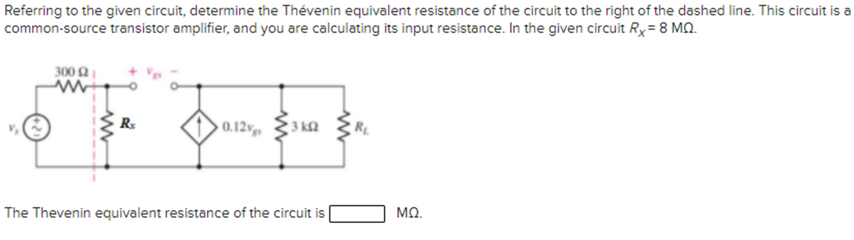 Referring to the given circuit, determine the Thévenin equivalent resistance of the circuit to the right of the dashed line. This circuit is a
common-source transistor amplifier, and you are calculating its input resistance. In the given circuit Ry= 8 MO.
300 2
R
0.12vg,
3 kf2
The Thevenin equivalent resistance of the circuit is
ΜΩ.
