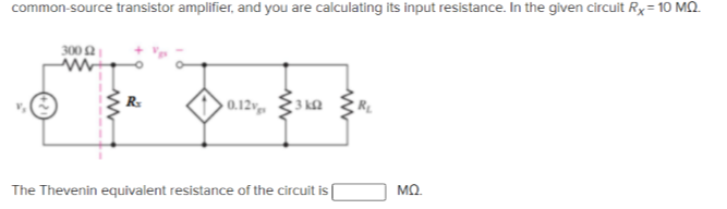 common-source transistor amplifier, and you are calculating its input resistance. In the given circuit Rx= 10 MO.
300
0.12, 3 ka
R.
The Thevenin equivalent resistance of the circuit is
MO.
