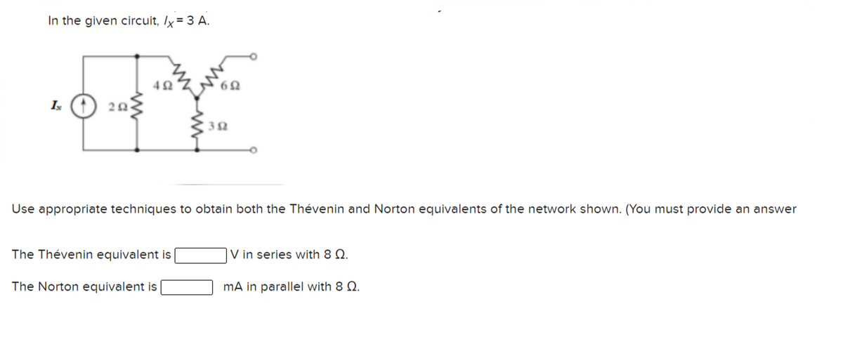 In the given circuit, Ix = 3 A.
42
Use appropriate techniques to obtain both the Thévenin and Norton equivalents of the network shown. (You must provide an answer
The Thévenin equivalent is
|V in series with 8 Q.
The Norton equivalent is
mA in parallel with 8 Q.
