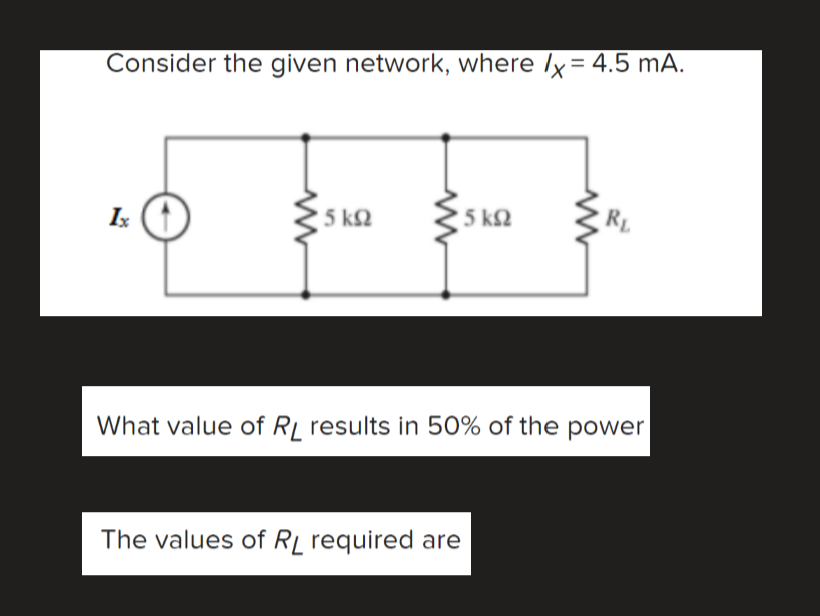 Consider the given network, where Ix= 4.5 mA.
5 k2
5 k2
Rp
Ix
What value of Rj results in 50% of the power
The values of Rį required are

