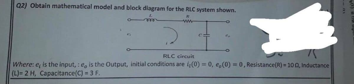 Q2) Obtain mathematical model and block diagram for the RLC system shown.
R
2
vor
c=
co
RLC circuit
Where: e, is the input, :e, is the Output, initial conditions are i(0) = 0, e,(0) = 0, Resistance(R) = 100, Inductance
(L)= 2 H, Capacitance(C) = 3 F.
(1) THE
