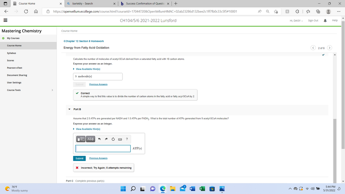 U
Course Home
=
Mastering Chemistry
« My Courses
Course Home
Syllabus
Scores
Pearson eText
Document Sharing
User Settings
Course Tools
76°F
Mostly sunny
>
X Qbartebly - Search
b Success Confirmation of Question X +
https://openvellum.ecollege.com/course.html?courseld=17044720&OpenVellumHMAC=02ab23286d132bee2c1ff7fb0c33c5f5#10001
CH104/5/6 2021-2022 Lunsford
Course Home
<Chapter 12 Section 8 Homework
Energy from Fatty Acid Oxidation
Calculate the number of molecules of acetyl-SCOA derived from a saturated fatty acid with 18 carbon atoms.
Express your answer as an integer.
► View Available Hint(s)
9 molecule(s)
Submit Previous Answers
✓ Correct
A simple way to find this value is to divide the number of carbon atoms in the fatty acid or fatty acyl-SCOA by 2.
Part B
Assume that 2.5 ATPs are generated per NADH and 1.5 ATPs per FADH₂. What is the total number of ATPs generated from 9 acetyl-SCOA molecules?
Express your answer as an integer.
► View Available Hint(s)
[-] ΑΣΦ
?
ATP(s)
Submit Previous Answers
X Incorrect; Try Again; 5 attempts remaining
Part C Complete previous part(s)
A
o
3
Hi, DAISY ✓ Sign Out
2 of 8
Help
5:44 PM
5/31/2022