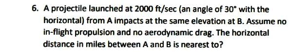 6. A projectile launched at 2000 ft/sec (an angle of 30° with the
horizontal) from A impacts at the same elevation at B. Assume no
in-flight propulsion and no aerodynamic drag. The horizontal
distance in miles between A and B is nearest to?
