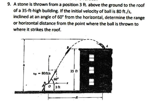 9. A stone is thrown from a position 3 ft. above the ground to the roof
of a 35-ft-high building. If the initial velocity of ball is 80 ft./s,
inclined at an angle of 60° from the horizontal, determine the range
or horizontal distance from the point where the ball is thrown to
where it strikes the roof.
35 (t
vo - 80ft/
60°
O 3 ft

