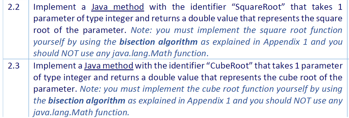 Implement a Java method with the identifier "SquareRoot" that takes 1
parameter of type integer and returns a double value that represents the square
root of the parameter. Note: you must implement the square root function
yourself by using the bisection algorithm as explained in Appendix 1 and you
should NOT use any java.lang.Math function.
Implement a Java method with the identifier "CubeRoot" that takes 1 parameter
of type integer and returns a double value that represents the cube root of the
parameter. Note: you must implement the cube root function yourself by using
the bisection algorithm as explained in Appendix 1 and you should NOT use any
java.lang.Math function.
2.2
2.3
