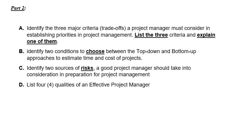 Part 2:
A. Identify the three major criteria (trade-offs) a project manager must consider in
establishing priorities in project management. List the three criteria and explain
one of them.
B. identify two conditions to choose between the Top-down and Bottom-up
approaches to estimate time and cost of projects.
C. Identify two sources of risks, a good project manager should take into
consideration in preparation for project management
D. List four (4) qualities of an Effective Project Manager