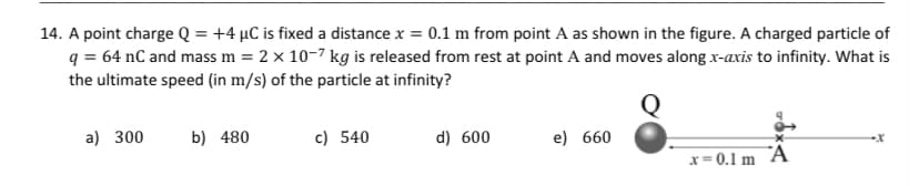 14. A point charge Q = +4 µC is fixed a distance x = 0.1 m from point A as shown in the figure. A charged particle of
q = 64 nC and mass m = 2 x 10-7 kg is released from rest at point A and moves along x-axis to infinity. What is
the ultimate speed (in m/s) of the particle at infinity?
a) 300
b) 480
c) 540
d) 600
e) 660
x=0.1 m A
