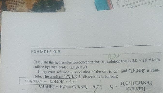 EXAMPLE 9-8
Calculate the hydronium ion concentration in a solution that is 2.0 x 10-4 M in
aniline hydrochloride, CH,NH,CI.
In aqueous solution, dissociation of the salt to ClI and CH&NH is com-
plete. The wenk acid C,H&NHf dissociates as follows:
CAHNH,CI
CaH&NH, + CI-
CH,NH + H,0 CH&NH2 + H,O
IH,0 J[C,H,NH,l
K, =
[CH,NH 1
