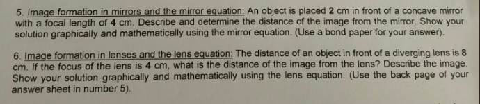 5. Image formation in mirrors and the mirror equation: An object is placed 2 cm in front of a concave mirror
with a focal length of 4 cm. Describe and determine the distance of the image from the mirror. Show your
solution graphically and mathematically using the mirror equation. (Use a bond paper for your answer).
6. Image formation in lenses and the lens equation: The distance of an object in front of a diverging lens is 8
cm. If the focus of the lens is 4 cm, what is the distance of the image from the lens? Describe the image.
Show your solution graphically and mathematically using the lens equation. (Use the back page of your
answer sheet in number 5).
