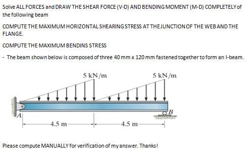 Solve ALL FORCES and DRAW THE SHEAR FORCE (V-D) AND BENDING MOMENT (M-D) COMPLETELY of
the following beam
COMPUTE THE MAXIMUM HORIZONTAL SHEARING STRESS AT THEJUNCTIONOF THE WEBAND THE
FLANGE.
COMPUTE THE MAXIMUM BENDINS STRESS
- The beam shown below is composed of three 40 mm x 120 mm fastened together to form an l-beam.
5 kN/m
5 kN/m
4.5 m
4.5 m
Please compute MANUALLY for verification of my answer. Thanks!
