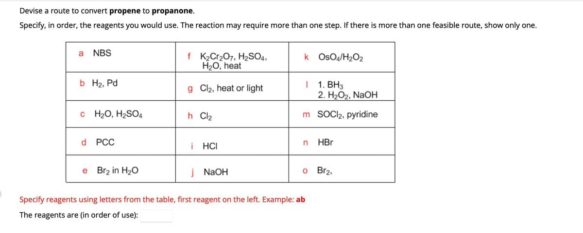 Devise a route to convert propene to propanone.
Specify, in order, the reagents you would use. The reaction may require more than one step. If there is more than one feasible route, show only one.
a NBS
b H₂, Pd
c H₂O, H₂SO4
d PCC
e Br₂ in H₂O
f K₂Cr₂O7, H₂SO4,
H₂O, heat
g Cl₂, heat or light
h Cl2
i HCI
j NaOH
k OsO4/H₂O2
1. BH3
2. H₂O2, NaOH
m SOCI2₂, pyridine
I
n
Specify reagents using letters from the table, first reagent on the left. Example: ab
The reagents are (in order of use):
HBr
o Br2,