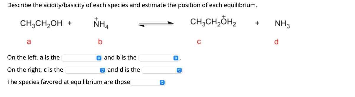 Describe the acidity/basicity of each species and estimate the position of each equilibrium.
CH3CH₂OH₂
CH3CH₂OH +
a
NH4
b
and b is the
On the left, a is the
On the right, c is the
and d is the
The species favored at equilibrium are those
C
◊
◊
C
+
NH3
d