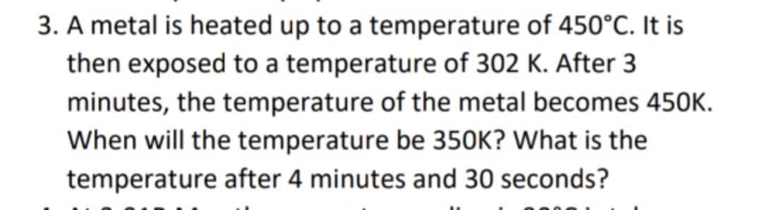 3. A metal is heated up to a temperature of 450°C. It is
then exposed to a temperature of 302 K. After 3
minutes, the temperature of the metal becomes 450K.
When will the temperature be 350K? What is the
temperature after 4 minutes and 30 seconds?
