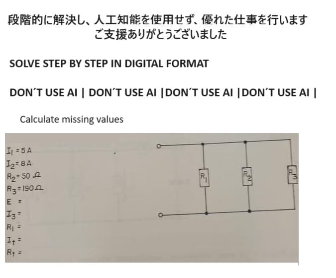 段階的に解決し、 人工知能を使用せず、 優れた仕事を行います
ご支援ありがとうございました
SOLVE STEP BY STEP IN DIGITAL FORMAT
DON'T USE AI | DON'T USE AI | DON'T USE AI | DON'T USE AI |
Calculate missing values
I=5A
IA
R250
R3=190
REIR
E =
I3
R₁
"1
HE
チャ =
R1=
OF
22