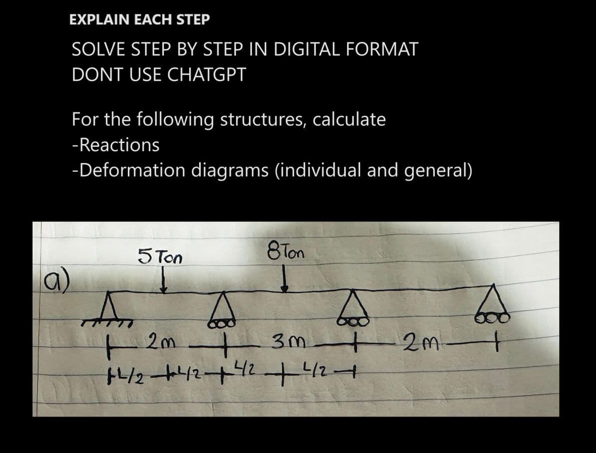 EXPLAIN EACH STEP
SOLVE STEP BY STEP IN DIGITAL FORMAT
DONT USE CHATGPT
For the following structures, calculate
-Reactions
-Deformation diagrams (individual and general)
5 Ton
8Ton
bod
3m 2m t
A
A
t 1 2m +
+2/2+²42+42 +42+