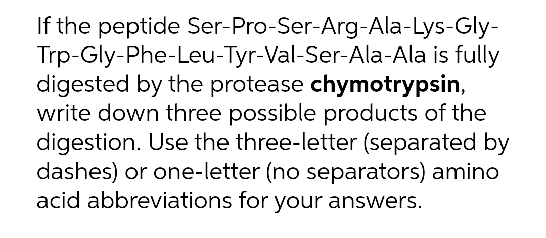 If the peptide Ser-Pro-Ser-Arg-Ala-Lys-Gly-
Trp-Gly-Phe-Leu-Tyr-Val-Ser-Ala-Ala is fully
digested by the protease chymotrypsin,
write down three possible products of the
digestion. Use the three-letter (separated by
dashes) or one-letter (no separators) amino
acid abbreviations for your answers.