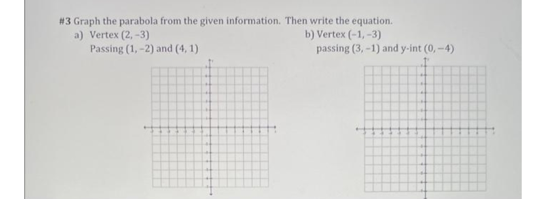 # 3 Graph the parabola from the given information. Then write the equation.
a) Vertex (2,-3)
Passing (1,-2) and (4, 1)
b) Vertex (-1, -3)
passing (3, -1) and y-int (0, -4)
1.
