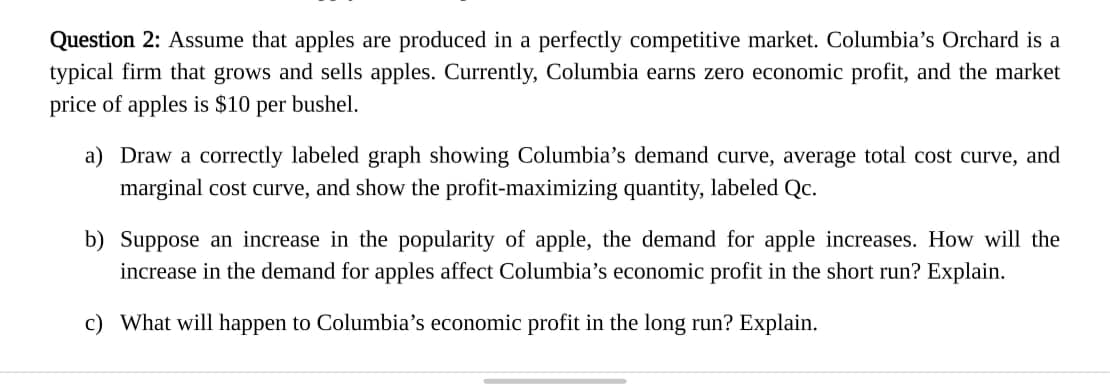 Question 2: Assume that apples are produced in a perfectly competitive market. Columbia's Orchard is a
typical firm that grows and sells apples. Currently, Columbia earns zero economic profit, and the market
price of apples is $10 per bushel.
a) Draw a correctly labeled graph showing Columbia's demand curve, average total cost curve, and
marginal cost curve, and show the profit-maximizing quantity, labeled Qc.
b) Suppose an increase in the popularity of apple, the demand for apple increases. How will the
increase in the demand for apples affect Columbia's economic profit in the short run? Explain.
c) What will happen to Columbia's economic profit in the long run? Explain.
