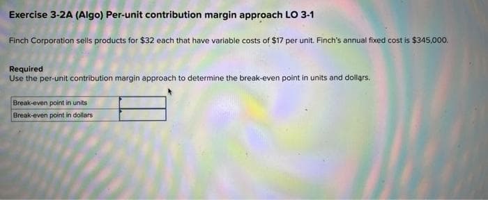 Exercise 3-2A (Algo) Per-unit contribution margin approach LO 3-1
Finch Corporation sells products for $32 each that have variable costs of $17 per unit. Finch's annual fixed cost is $345,000.
Required
Use the per-unit contribution margin approach to determine the break-even point in units and dollars.
Break-even point in units
Break-even point in dollars