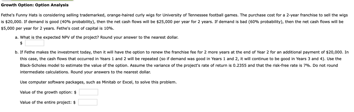 Growth Option: Option Analysis
Fethe's Funny Hats is considering selling trademarked, orange-haired curly wigs for University of Tennessee football games. The purchase cost for a 2-year franchise to sell the wigs
is $20,000. If demand is good (40% probability), then the net cash flows will be $25,000 per year for 2 years. If demand is bad (60% probability), then the net cash flows will be
$5,000 per year for 2 years. Fethe's cost of capital is 10%.
a. What is the expected NPV of the project? Round your answer to the nearest dollar.
$
b. If Fethe makes the investment today, then it will have the option to renew the franchise fee for 2 more years at the end of Year 2 for an additional payment of $20,000. In
this case, the cash flows that occurred in Years 1 and 2 will be repeated (so if demand was good in Years 1 and 2, it will continue to be good in Years 3 and 4). Use the
Black-Scholes model to estimate the value of the option. Assume the variance of the project's rate of return is 0.2355 and that the risk-free rate is 7%. Do not round
intermediate calculations. Round your answers to the nearest dollar.
Use computer software packages, such as Minitab or Excel, to solve this problem.
Value of the growth option: $
Value of the entire project: $