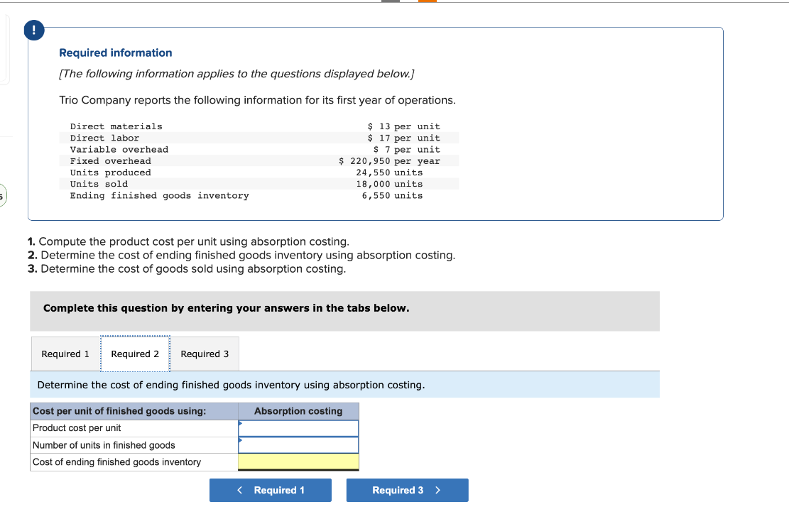 Required information
[The following information applies to the questions displayed below.]
Trio Company reports the following information for its first year of operations.
$ 13 per unit
$17 per unit
$7 per unit
$ 220,950 per year
Direct materials.
Direct labor
Variable overhead
Fixed overhead
Units produced
Units sold
Ending finished goods inventory
1. Compute the product cost per unit using absorption costing.
2. Determine the cost of ending finished goods inventory using absorption costing.
3. Determine the cost of goods sold using absorption costing.
Complete this question by entering your answers in the tabs below.
Required 1 Required 2
Required 3
24,550 units
18,000 units
6,550 units
Determine the cost of ending finished goods inventory using absorption costing.
Absorption costing
Cost per unit of finished goods using:
Product cost per unit
Number of units in finished goods
Cost of ending finished goods inventory
< Required 1
Required 3
>