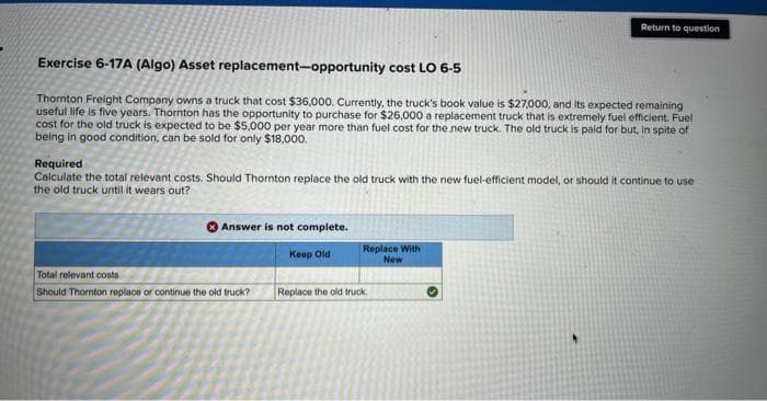 Exercise 6-17A (Algo) Asset
replacement-opportunity cost LO 6-5
Thornton Freight Company owns a truck that cost $36,000. Currently, the truck's book value is $27,000, and its expected remaining
useful life is five years. Thornton has the opportunity to purchase for $26,000 a replacement truck that is extremely fuel efficient. Fuel
cost for the old truck is expected to be $5,000 per year more than fuel cost for the new truck. The old truck is paid for but, in spite of
being in good condition, can be sold for only $18,000.
Required
Calculate the total relevant costs. Should Thornton replace the old truck with the new fuel-efficient model, or should it continue to use
the old truck until it wears out?
Answer is not complete.
Keep Old
Total relevant costs
Should Thornton replace or continue the old truck?
Return to question
Replace With
New
Replace the old truck.