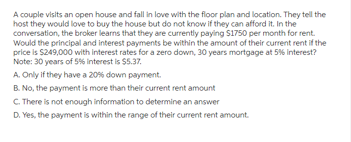 A couple visits an open house and fall in love with the floor plan and location. They tell the
host they would love to buy the house but do not know if they can afford it. In the
conversation, the broker learns that they are currently paying $1750 per month for rent.
Would the principal and interest payments be within the amount of their current rent if the
price is $249,000 with interest rates for a zero down, 30 years mortgage at 5% interest?
Note: 30 years of 5% interest is $5.37.
A. Only if they have a 20% down payment.
B. No, the payment is more than their current rent amount
C. There is not enough information to determine an answer
D. Yes, the payment is within the range of their current rent amount.