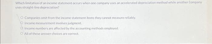 Which limitation of an income statement occurs when one company uses an accelerated depreciation method while another company
uses straight-line depreciation?
O Companies omit from the income statement items they cannot measure reliably.
O Income measurement involves judgment.
O Income numbers are affected by the accounting methods employed.
All of these answer choices are correct.