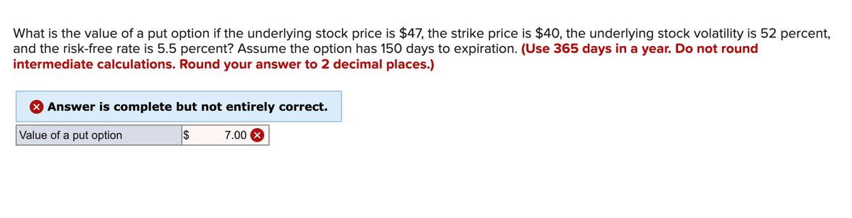 What is the value of a put option if the underlying stock price is $47, the strike price is $40, the underlying stock volatility is 52 percent,
and the risk-free rate is 5.5 percent? Assume the option has 150 days to expiration. (Use 365 days in a year. Do not round
intermediate calculations. Round your answer to 2 decimal places.)
X Answer is complete but not entirely correct.
Value of a put option
$
7.00