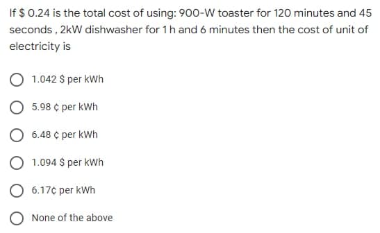 If $ 0.24 is the total cost of using: 900-W toaster for 120 minutes and 45
seconds , 2kW dishwasher for 1h and 6 minutes then the cost of unit of
electricity is
1.042 $ per kWh
5.98 ¢ per kWh
O 6.48 ¢ per kWh
O 1.094 $ per kWh
O 6.17¢ per kWh
O None of the above
