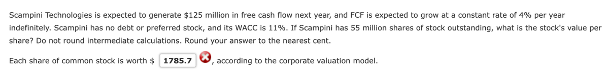 Scampini Technologies is expected to generate $125 million in free cash flow next year, and FCF is expected to grow at a constant rate of 4% per year
indefinitely. Scampini has no debt or preferred stock, and its WACC is 11%. If Scampini has 55 million shares of stock outstanding, what is the stock's value per
share? Do not round intermediate calculations. Round your answer to the nearest cent.
Each share of common stock is worth $ 1785.7
, according to the corporate valuation model.