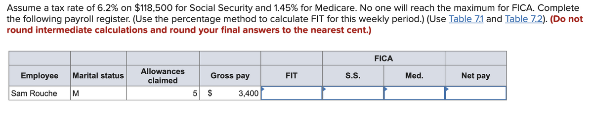 Assume a tax rate of 6.2% on $118,500 for Social Security and 1.45% for Medicare. No one will reach the maximum for FICA. Complete
the following payroll register. (Use the percentage method to calculate FIT for this weekly period.) (Use Table 7.1 and Table 7.2). (Do not
round intermediate calculations and round your final answers to the nearest cent.)
Employee Marital status
Sam Rouche M
Allowances
claimed
Gross pay
5 $
3,400
FIT
S.S.
FICA
Med.
Net pay