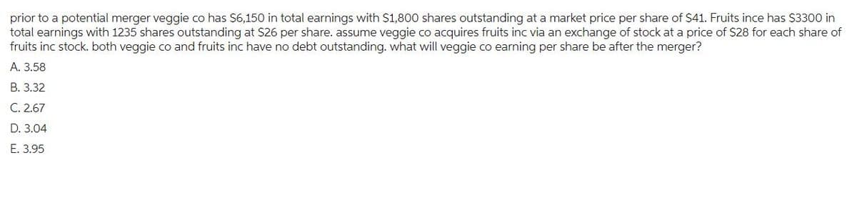 prior to a potential merger veggie co has $6,150 in total earnings with $1,800 shares outstanding at a market price per share of $41. Fruits ince has $3300 in
total earnings with 1235 shares outstanding at $26 per share. assume veggie co acquires fruits inc via an exchange of stock at a price of $28 for each share of
fruits inc stock. both veggie co and fruits inc have no debt outstanding. what will veggie co earning per share be after the merger?
A. 3.58
B. 3.32
C. 2.67
D. 3.04
E. 3.95