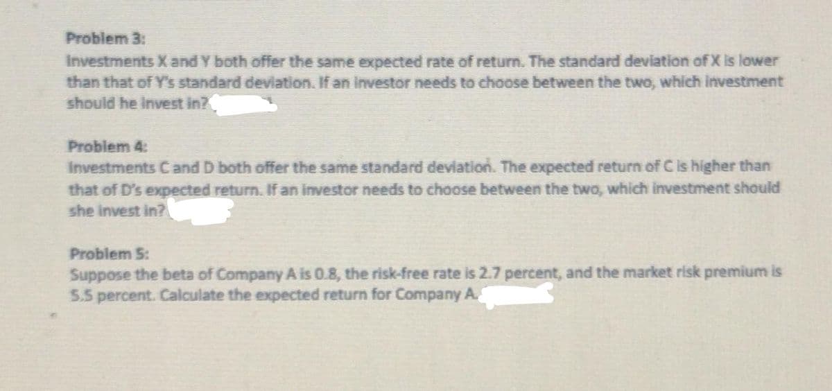 Problem 3:
Investments X and Y both offer the same expected rate of return. The standard deviation of X is lower
than that of Y's standard deviation. If an investor needs to choose between the two, which investment
should he invest in?
Problem 4:
Investments C and D both offer the same standard deviation. The expected return of C is higher than
that of D's expected return. If an investor needs to choose between the two, which investment should
she invest in?
Problem 5:
Suppose the beta of Company A is 0.8, the risk-free rate is 2.7 percent, and the market risk premium is
5.5 percent. Calculate the expected return for Company A