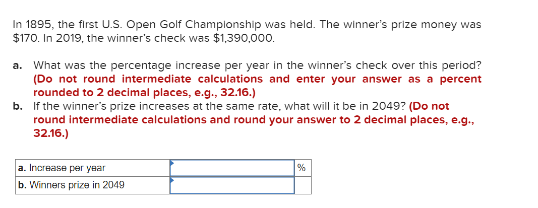 In 1895, the first U.S. Open Golf Championship was held. The winner's prize money was
$170. In 2019, the winner's check was $1,390,000.
a. What was the percentage increase per year in the winner's check over this period?
(Do not round intermediate calculations and enter your answer as a percent
rounded to 2 decimal places, e.g., 32.16.)
b. If the winner's prize increases at the same rate, what will it be in 2049? (Do not
round intermediate calculations and round your answer to 2 decimal places, e.g.,
32.16.)
a. Increase per year
b. Winners prize in 2049
%