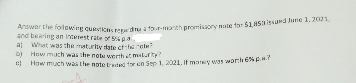 Answer the following questions regarding a four-month promissory note for $1,850 issued June 1, 2021,
and bearing an interest rate of 5% p.a.
a) What was the maturity date of the note?
b) How much was the note worth at maturity?
c) How much was the note traded for on Sep 1, 2021, if money was worth 6% p.a.?