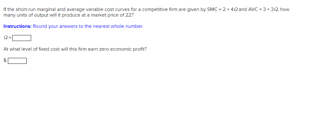 If the short-run marginal and average variable cost curves for a competitive firm are given by SMC = 2 + 4Q and AVC = 3+3Q, how
many units of output will it produce at a market price of 22?
Instructions: Round your answers to the nearest whole number.
Q=
At what level of fixed cost will this firm earn zero economic profit?