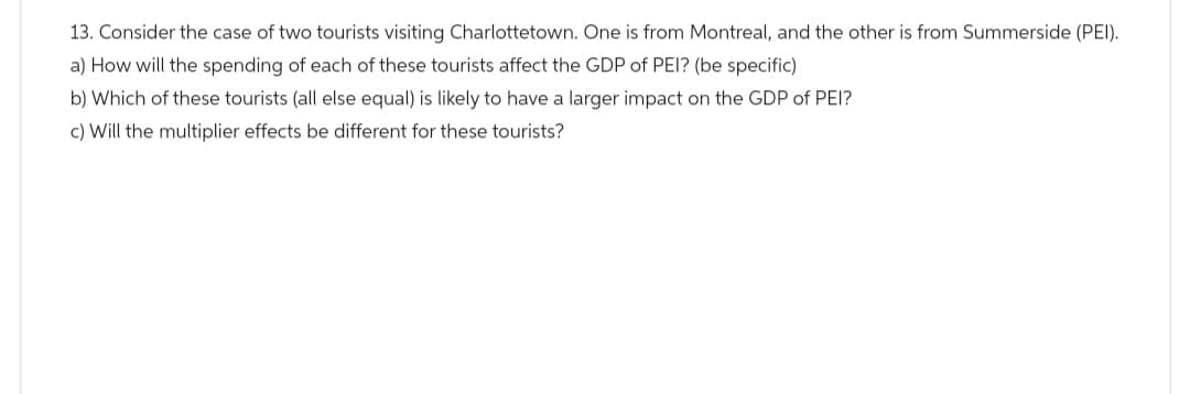 13. Consider the case of two tourists visiting Charlottetown. One is from Montreal, and the other is from Summerside (PEI).
a) How will the spending of each of these tourists affect the GDP of PEI? (be specific)
b) Which of these tourists (all else equal) is likely to have a larger impact on the GDP of PEI?
c) Will the multiplier effects be different for these tourists?