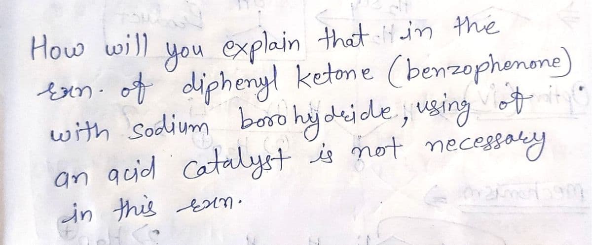 How will
that it in the
explain
bxn. of diphenyl ketone (benzophonone)
boro hy deide, using of
an auid catalyst is not necesaly
you
with Sodium
in this AN •
