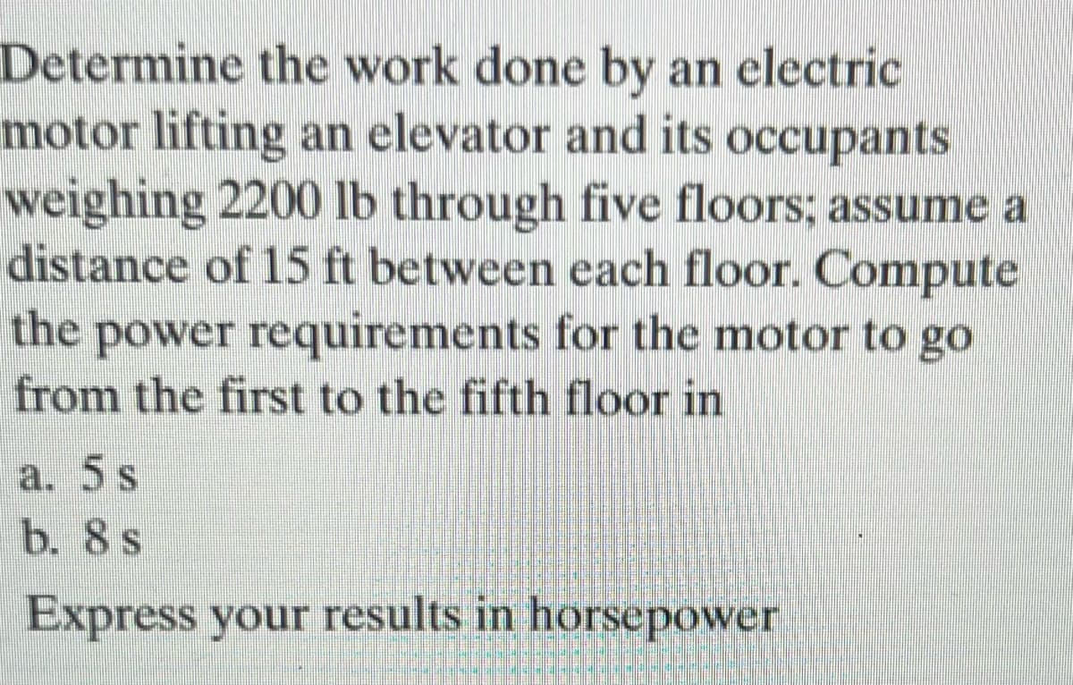Determine the work done by an electric
motor lifting an elevator and its occupants
weighing 2200 lb through five floors; assume a
distance of 15 ft between each floor. Compute
the power requirements for the motor to go
from the first to the fifth floor in
a. 5 s
b. 8 s
Express your results in horsepower