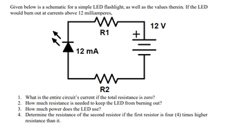 Given below is a schematic for a simple LED flashlight, as well as the values therein. If the LED
would bum out at curents above 12 milliamperes.
12 V
R1
+
12 mA
R2
1. What is the entire circuit's current if the total resistance is zero?
2. How much resistance is nooded to koep the LED from burning out?
3. How much power does the LED use?
4. Determine the resistance of the second resistor if the finst resistor is four (4) times higher
resistance than it.
