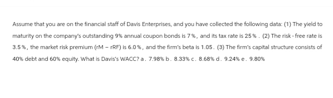 Assume that you are on the financial staff of Davis Enterprises, and you have collected the following data: (1) The yield to
maturity on the company's outstanding 9% annual coupon bonds is 7%, and its tax rate is 25 %. (2) The risk-free rate is
3.5%, the market risk premium (rM - rRF) is 6.0%, and the firm's beta is 1.05. (3) The firm's capital structure consists of
40% debt and 60% equity. What is Davis's WACC? a. 7.98 % b. 8.33 % c. 8.68 % d. 9.24 % e. 9.80%