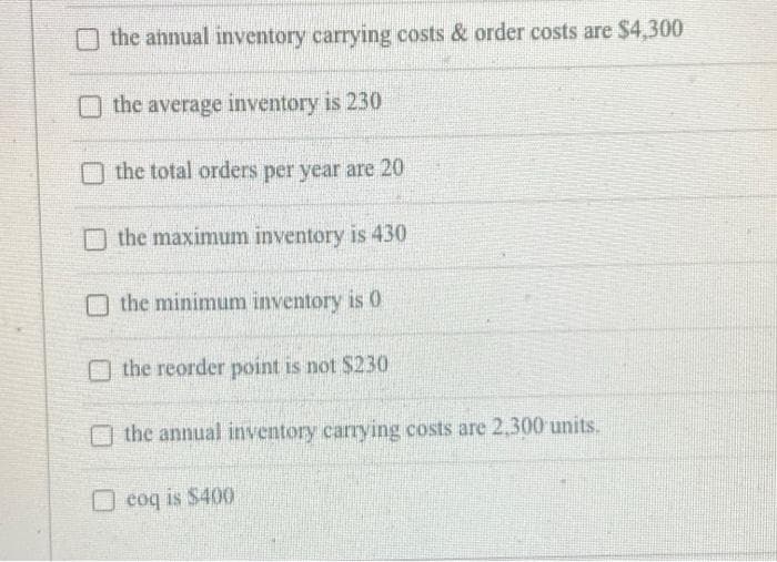 O the annual inventory carrying costs & order costs are $4,300
the average inventory is 230
the total orders per year are 20
the maximum inventory is 430
O the minimum inventory is 0
O the reorder point is not $230
the annual inventory carrying costs are 2,300 units.
O coq is $400
