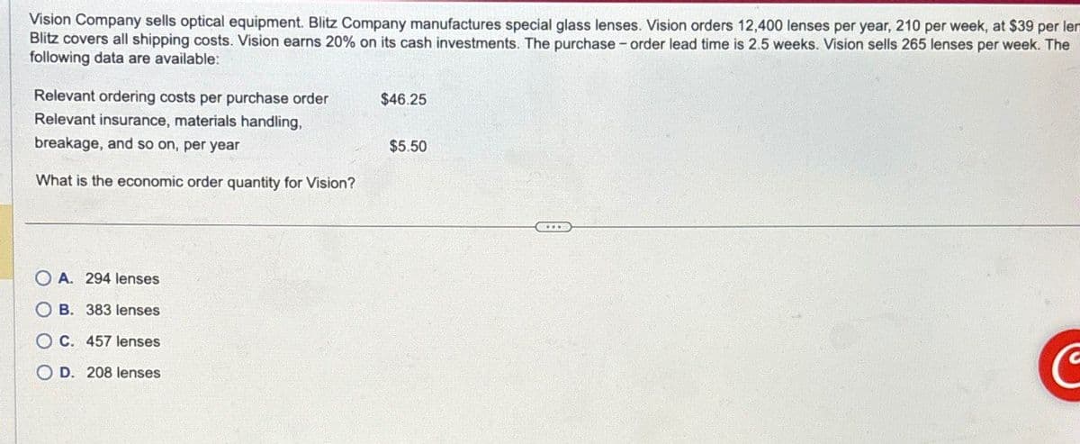 Vision Company sells optical equipment. Blitz Company manufactures special glass lenses. Vision orders 12,400 lenses per year, 210 per week, at $39 per lem
Blitz covers all shipping costs. Vision earns 20% on its cash investments. The purchase-order lead time is 2.5 weeks. Vision sells 265 lenses per week. The
following data are available:
Relevant ordering costs per purchase order
$46.25
Relevant insurance, materials handling.
breakage, and so on, per year
What is the economic order quantity for Vision?
OA. 294 lenses
OB. 383 lenses
OC. 457 lenses
OD. 208 lenses
$5.50
C