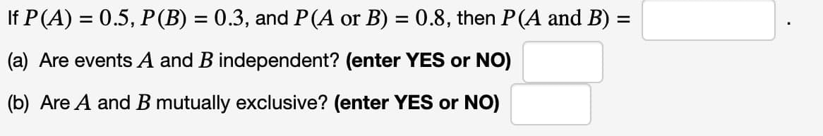 If P(A) = 0.5, P(B) = 0.3, and P(A or B) = 0.8, then P(A and B) =
(a) Are events A and B independent? (enter YES or NO)
(b) Are A and B mutually exclusive? (enter YES or NO)