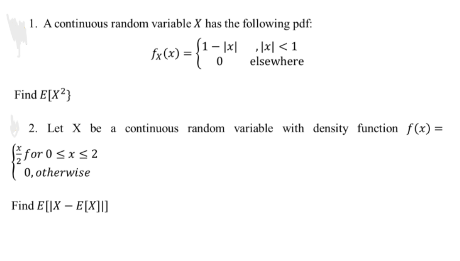 1. A continuous random variable X has the following pdf:
fx (x) = {¹ -
-|xx|<1
0 elsewhere
Find E[X²}
2. Let X be a continuous random variable with density function f(x) =
for
0 ≤
0≤x≤2
x ≤ 2
0, otherwise
Find E[X-E[X]]]