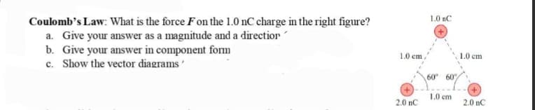 Coulomb's Law: What is the force F on the 1.0 nC charge in the right figure?
a. Give your answer as a magnitude and a direction
b. Give your answer in component form
c. Show the vector diagrams'
1.0 cm
2.0 nC
1.0 nC
60 60%
1.0 cm
1.0 cm.
2.0 nC